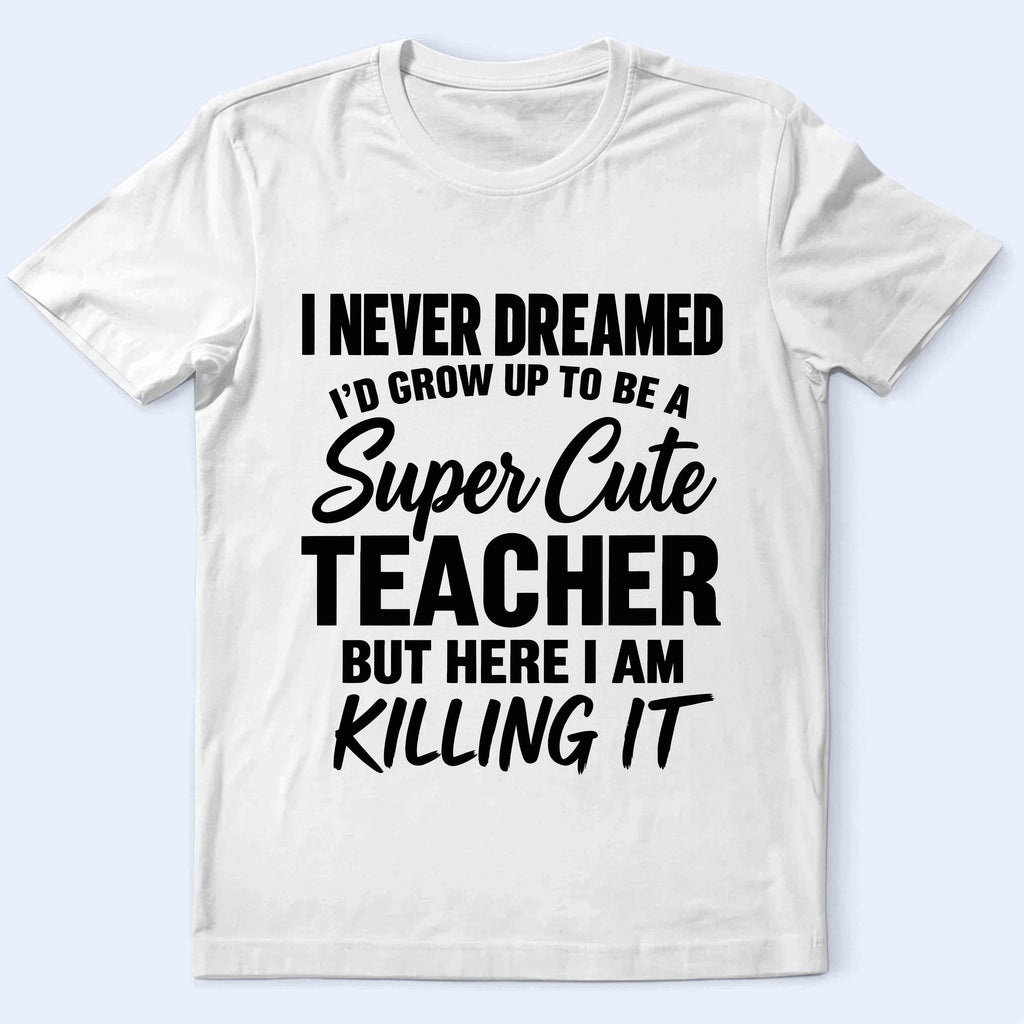 Super Cute Teacher T-Shirt — "I Never Dreamed I'd Grow Up to Be a Super Cute Teacher but Here I Am Killing It"