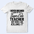 Super Cute Teacher T-Shirt — "I Never Dreamed I'd Grow Up to Be a Super Cute Teacher but Here I Am Killing It"