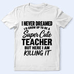Super Cute Teacher T-Shirt — "I Never Dreamed I'd Grow Up to Be a Super Cute Teacher but Here I Am Killing It"